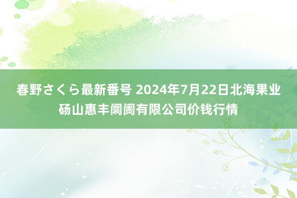 春野さくら最新番号 2024年7月22日北海果业砀山惠丰阛阓有限公司价钱行情