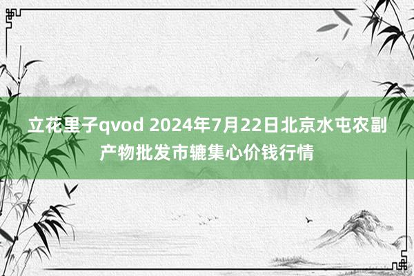 立花里子qvod 2024年7月22日北京水屯农副产物批发市辘集心价钱行情