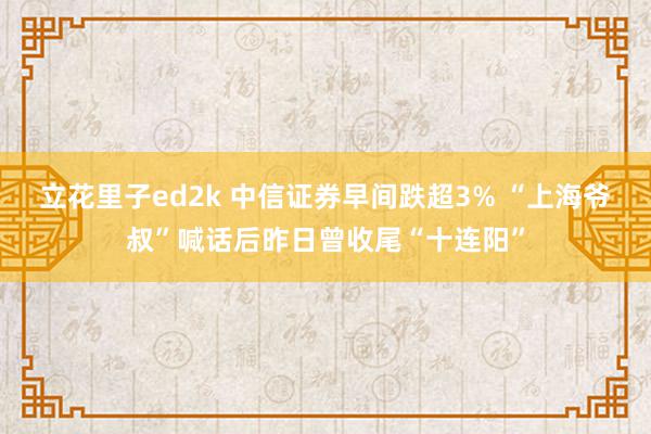 立花里子ed2k 中信证券早间跌超3% “上海爷叔”喊话后昨日曾收尾“十连阳”