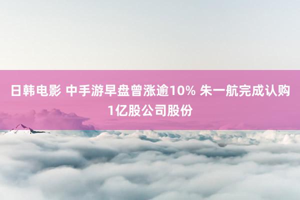 日韩电影 中手游早盘曾涨逾10% 朱一航完成认购1亿股公司股份