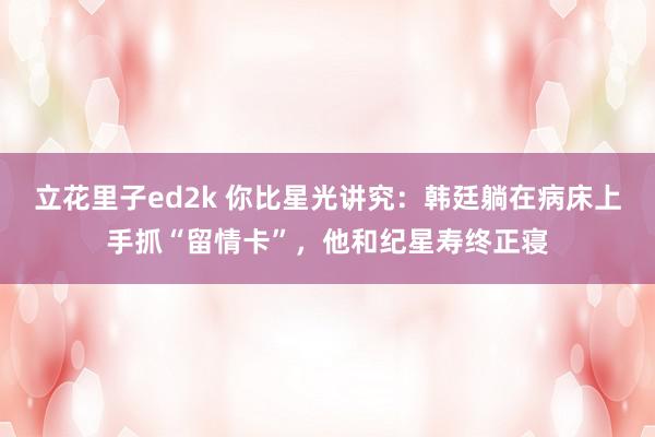 立花里子ed2k 你比星光讲究：韩廷躺在病床上手抓“留情卡”，他和纪星寿终正寝