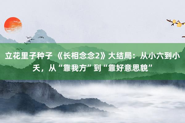 立花里子种子 《长相念念2》大结局：从小六到小夭，从“靠我方”到“靠好意思貌”