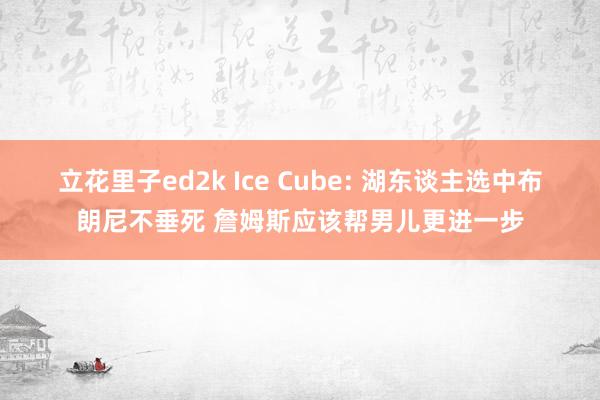 立花里子ed2k Ice Cube: 湖东谈主选中布朗尼不垂死 詹姆斯应该帮男儿更进一步