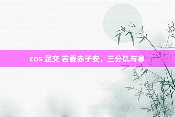 cos 足交 若要赤子安，三分饥与寒