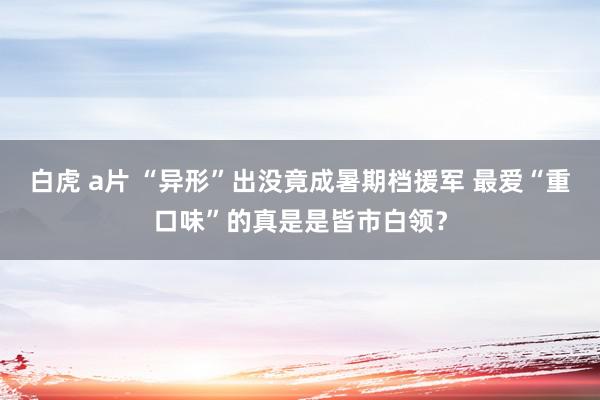 白虎 a片 “异形”出没竟成暑期档援军 最爱“重口味”的真是是皆市白领？
