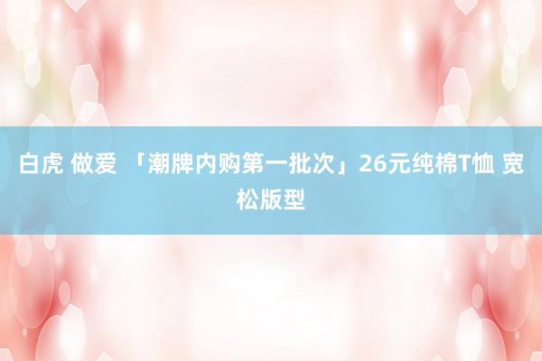白虎 做爱 「潮牌内购第一批次」26元纯棉T恤 宽松版型