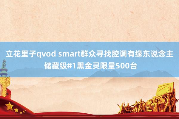 立花里子qvod smart群众寻找腔调有缘东说念主 储藏级#1黑金灵限量500台