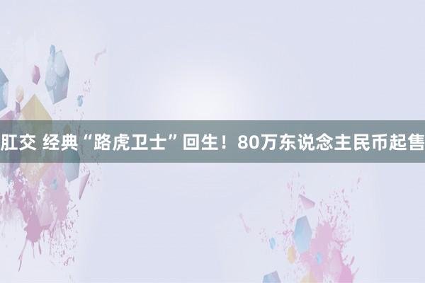 肛交 经典“路虎卫士”回生！80万东说念主民币起售