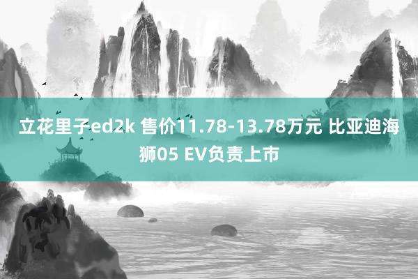 立花里子ed2k 售价11.78-13.78万元 比亚迪海狮05 EV负责上市