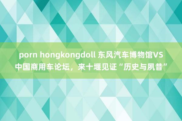 porn hongkongdoll 东风汽车博物馆VS中国商用车论坛，来十堰见证“历史与夙昔”