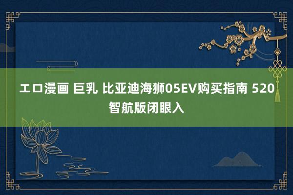 エロ漫画 巨乳 比亚迪海狮05EV购买指南 520智航版闭眼入