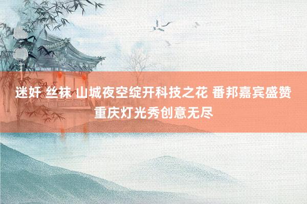迷奸 丝袜 山城夜空绽开科技之花 番邦嘉宾盛赞重庆灯光秀创意无尽