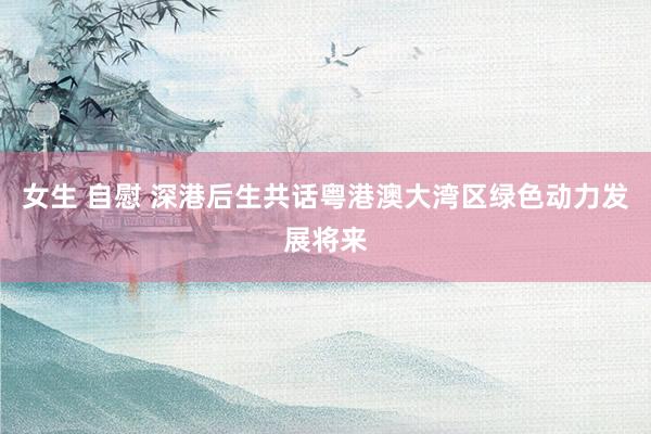 女生 自慰 深港后生共话粤港澳大湾区绿色动力发展将来