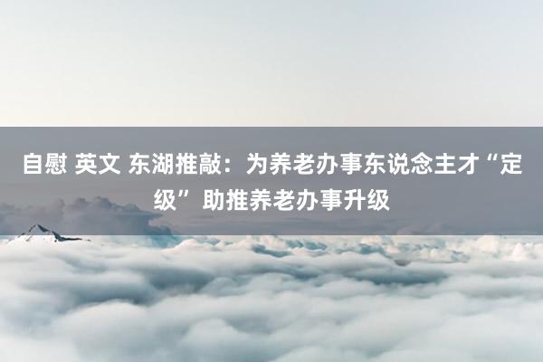 自慰 英文 东湖推敲：为养老办事东说念主才“定级” 助推养老办事升级