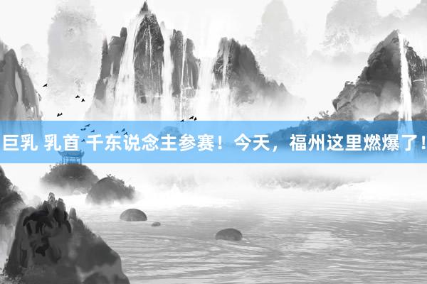巨乳 乳首 千东说念主参赛！今天，福州这里燃爆了！