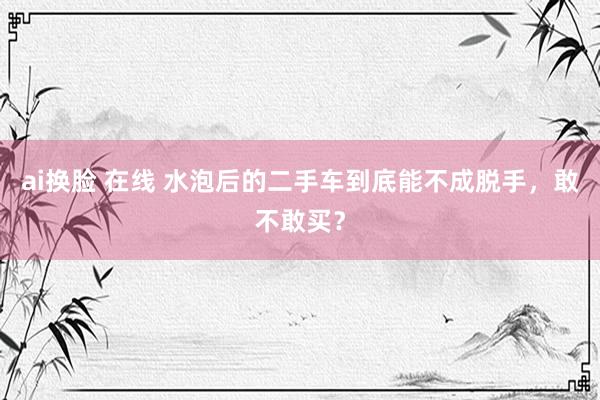 ai换脸 在线 水泡后的二手车到底能不成脱手，敢不敢买？