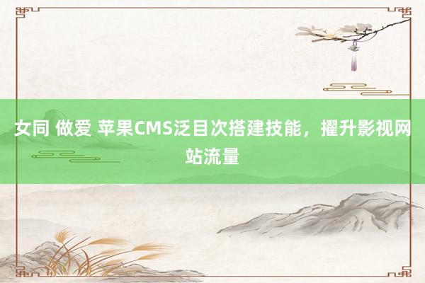 女同 做爱 苹果CMS泛目次搭建技能，擢升影视网站流量