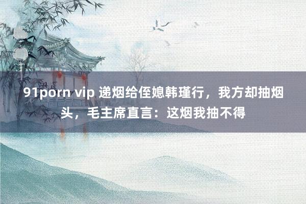 91porn vip 递烟给侄媳韩瑾行，我方却抽烟头，毛主席直言：这烟我抽不得