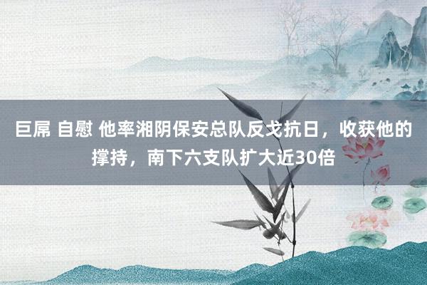 巨屌 自慰 他率湘阴保安总队反戈抗日，收获他的撑持，南下六支队扩大近30倍