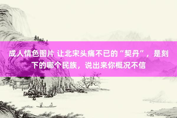 成人情色图片 让北宋头痛不已的“契丹”，是刻下的哪个民族，说出来你概况不信