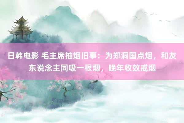 日韩电影 毛主席抽烟旧事：为郑洞国点烟，和友东说念主同吸一根烟，晚年收效戒烟