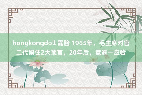 hongkongdoll 露脸 1965年，毛主席对官二代留住2大预言，20年后，竟逐一应验