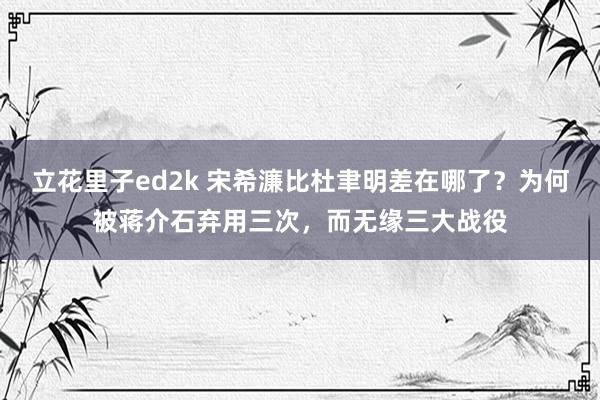 立花里子ed2k 宋希濂比杜聿明差在哪了？为何被蒋介石弃用三次，而无缘三大战役