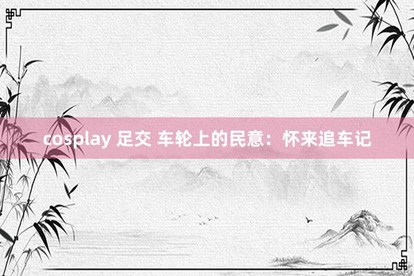 cosplay 足交 车轮上的民意：怀来追车记