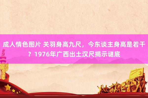成人情色图片 关羽身高九尺，今东谈主身高是若干？1976年广西出土汉尺揭示谜底