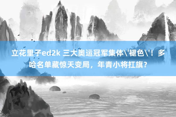 立花里子ed2k 三大奥运冠军集体'褪色'！多哈名单藏惊天变局，年青小将扛旗？