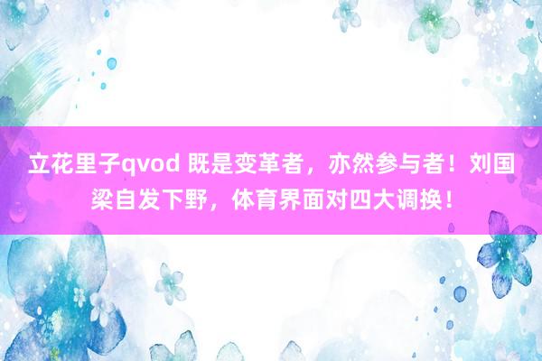 立花里子qvod 既是变革者，亦然参与者！刘国梁自发下野，体育界面对四大调换！