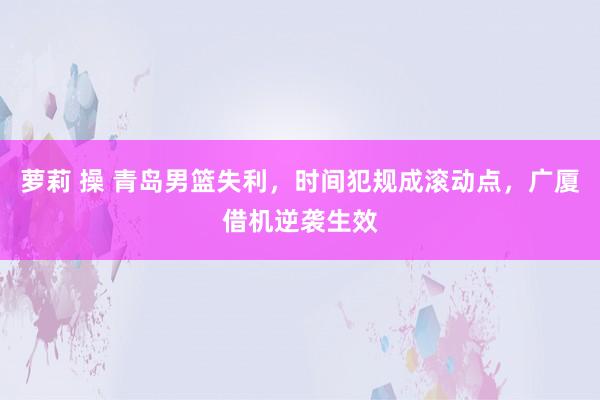 萝莉 操 青岛男篮失利，时间犯规成滚动点，广厦借机逆袭生效