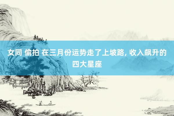 女同 偷拍 在三月份运势走了上坡路, 收入飙升的四大星座