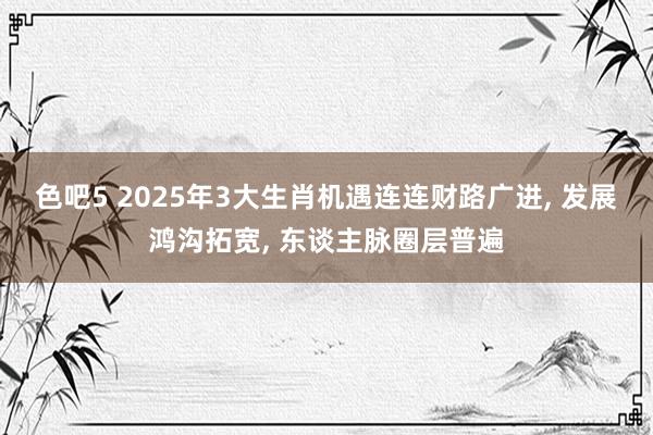 色吧5 2025年3大生肖机遇连连财路广进, 发展鸿沟拓宽, 东谈主脉圈层普遍