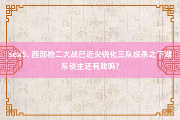 sex5. 西部抢二大战已近尖锐化三队绞杀之下湖东谈主还有戏吗?