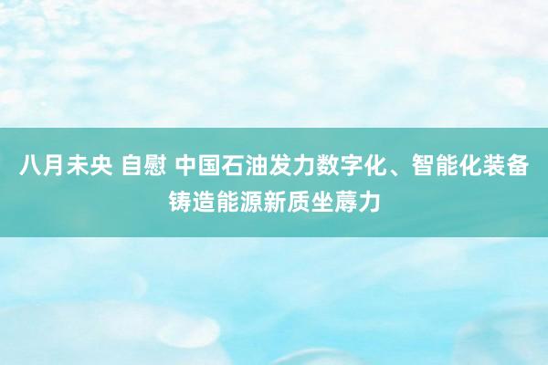 八月未央 自慰 中国石油发力数字化、智能化装备铸造能源新质坐蓐力