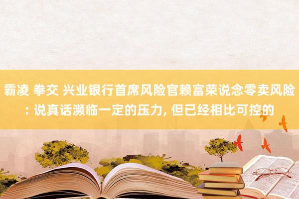 霸凌 拳交 兴业银行首席风险官赖富荣说念零卖风险: 说真话濒临一定的压力, 但已经相比可控的