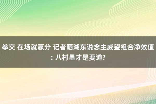 拳交 在场就赢分 记者晒湖东说念主威望组合净效值: 八村塁才是要道?