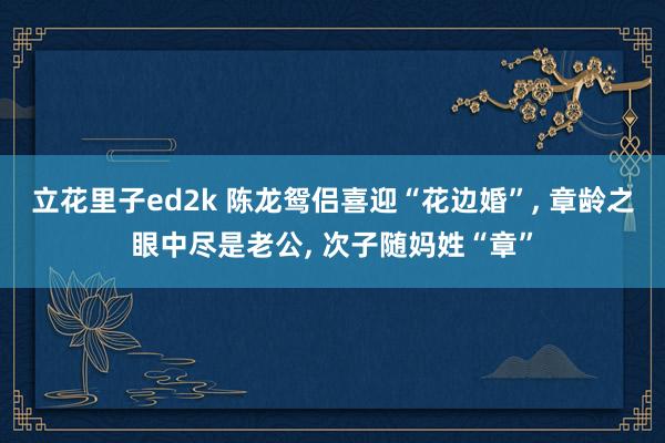 立花里子ed2k 陈龙鸳侣喜迎“花边婚”, 章龄之眼中尽是老公, 次子随妈姓“章”