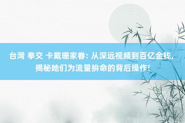 台灣 拳交 卡戴珊家眷: 从深远视频到百亿金钱, 揭秘她们为流量拚命的背后操作!