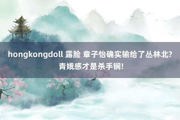 hongkongdoll 露脸 章子怡确实输给了丛林北? 青娥感才是杀手锏!