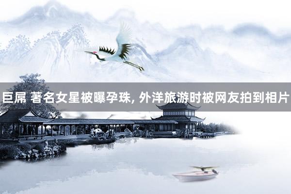 巨屌 著名女星被曝孕珠, 外洋旅游时被网友拍到相片