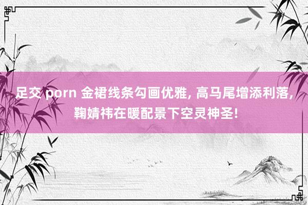 足交 porn 金裙线条勾画优雅, 高马尾增添利落, 鞠婧祎在暖配景下空灵神圣!