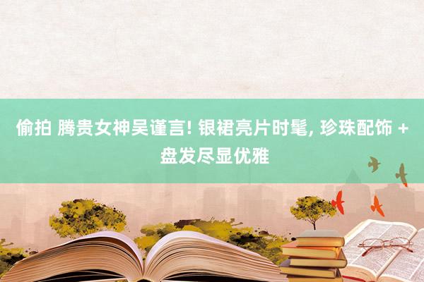 偷拍 腾贵女神吴谨言! 银裙亮片时髦, 珍珠配饰 + 盘发尽显优雅