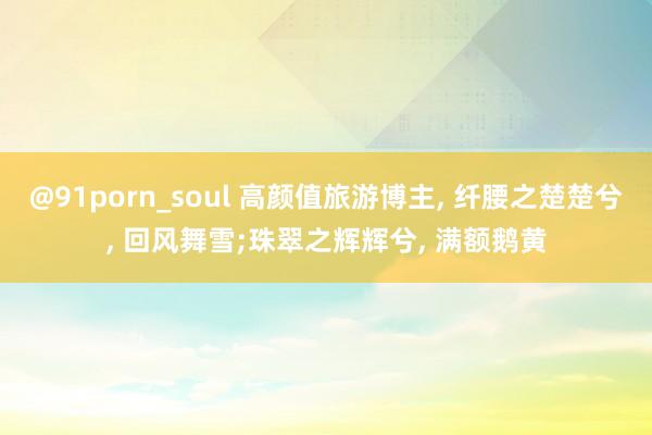 @91porn_soul 高颜值旅游博主, 纤腰之楚楚兮, 回风舞雪;珠翠之辉辉兮, 满额鹅黄