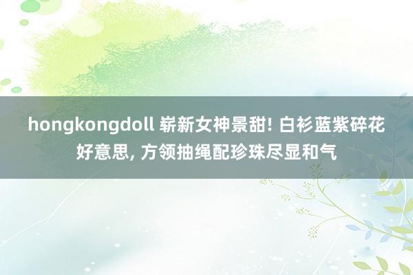 hongkongdoll 崭新女神景甜! 白衫蓝紫碎花好意思, 方领抽绳配珍珠尽显和气