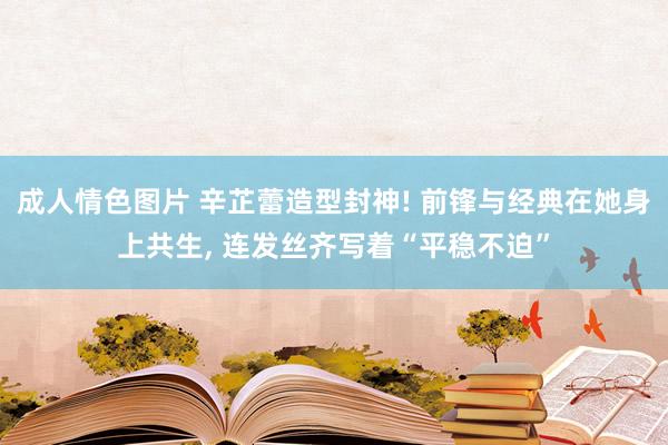 成人情色图片 辛芷蕾造型封神! 前锋与经典在她身上共生, 连发丝齐写着“平稳不迫”