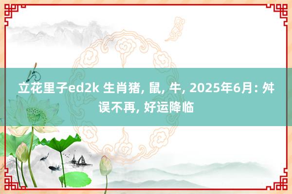 立花里子ed2k 生肖猪, 鼠, 牛, 2025年6月: 舛误不再, 好运降临