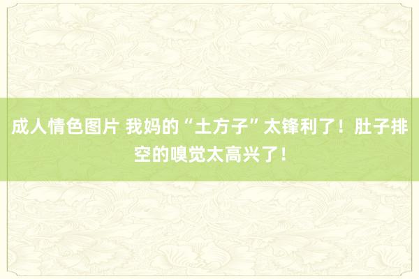 成人情色图片 我妈的“土方子”太锋利了！肚子排空的嗅觉太高兴了！