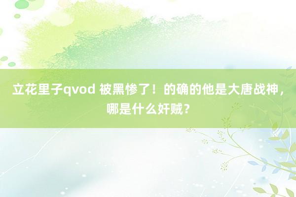 立花里子qvod 被黑惨了！的确的他是大唐战神，哪是什么奸贼？